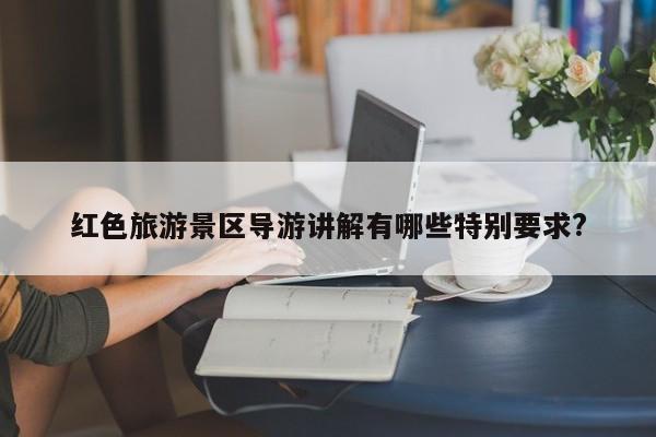 红色旅游景区导游讲解有哪些特别要求?-第1张图片-百科网-生活百科,科技百科,汽车百科,财经百科,情感百科,数码百科,旅游百科,运动百科,宠物百科,花鸟鱼虫等百科大全